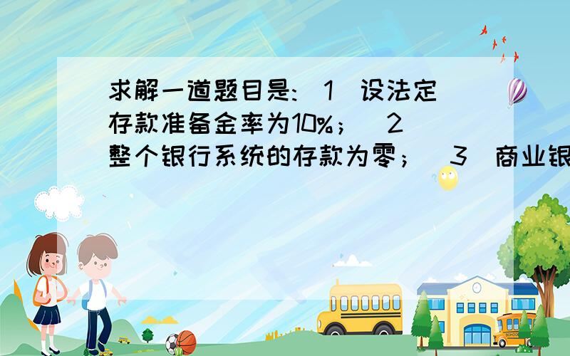 求解一道题目是:（1）设法定存款准备金率为10%；（2）整个银行系统的存款为零；（3）商业银行只保留法定存款准备金,其余资金全部放贷出去；（4）客户的资金全部通过银行结算,没有提现