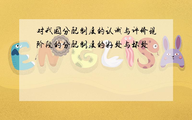 对我国分配制度的认识与评价现阶段的分配制度的好处与坏处