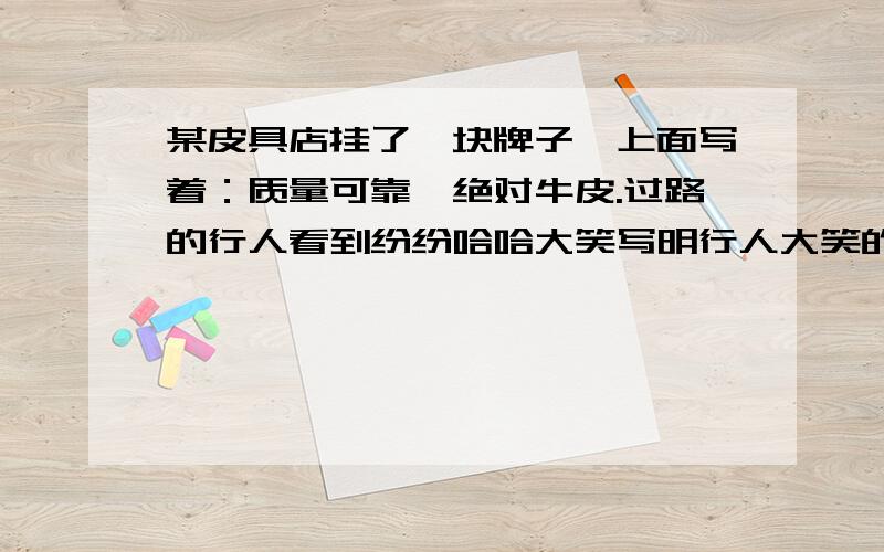 某皮具店挂了一块牌子,上面写着：质量可靠,绝对牛皮.过路的行人看到纷纷哈哈大笑写明行人大笑的原因,店主的意思又是什么