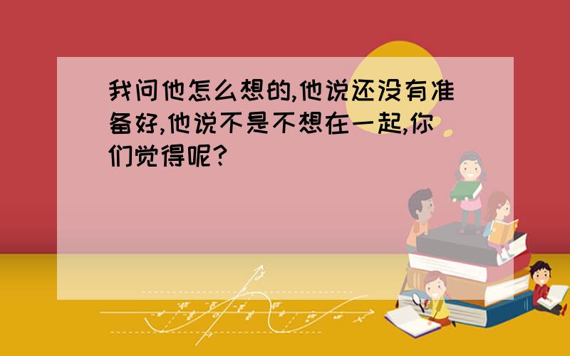 我问他怎么想的,他说还没有准备好,他说不是不想在一起,你们觉得呢?