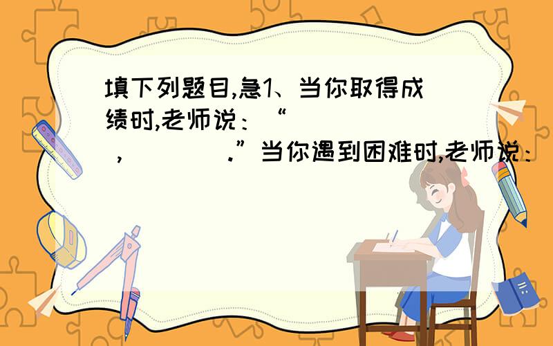 填下列题目,急1、当你取得成绩时,老师说：“       ,        .”当你遇到困难时,老师说：“      ,         .”当你没有一个明确的人生目标时,老师说：“       ,           .” 2、小明整天不思学习,