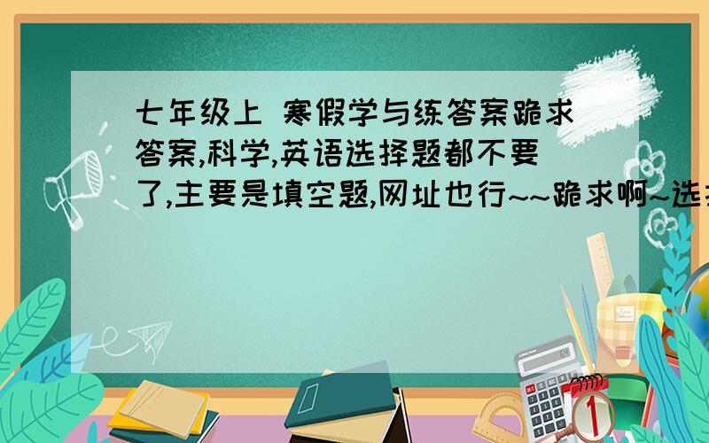 七年级上 寒假学与练答案跪求答案,科学,英语选择题都不要了,主要是填空题,网址也行~~跪求啊~选择题你发我也不会采纳哦