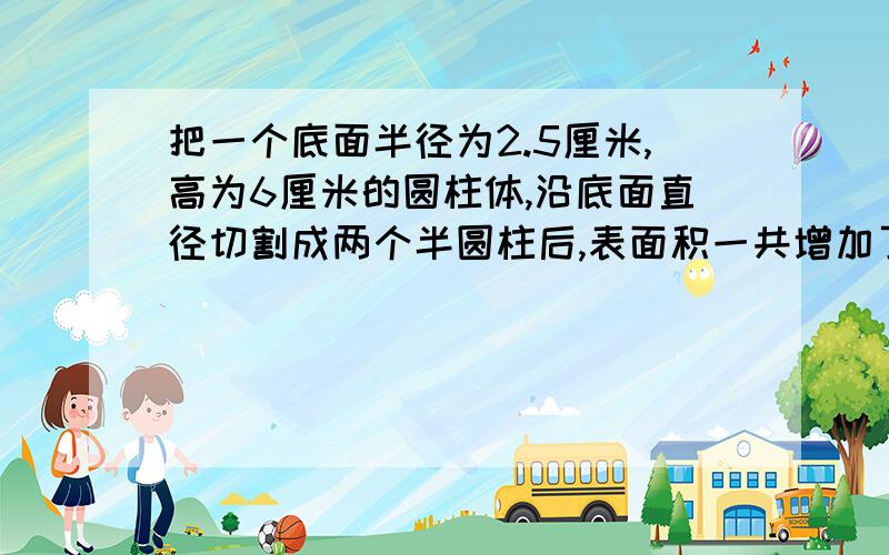 把一个底面半径为2.5厘米,高为6厘米的圆柱体,沿底面直径切割成两个半圆柱后,表面积一共增加了多少平方厘米