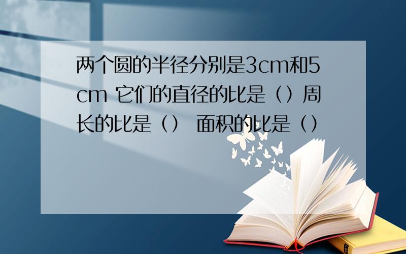 两个圆的半径分别是3cm和5cm 它们的直径的比是（）周长的比是（） 面积的比是（）