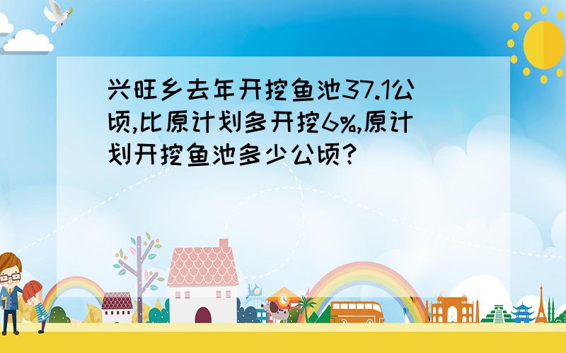 兴旺乡去年开挖鱼池37.1公顷,比原计划多开挖6%,原计划开挖鱼池多少公顷?