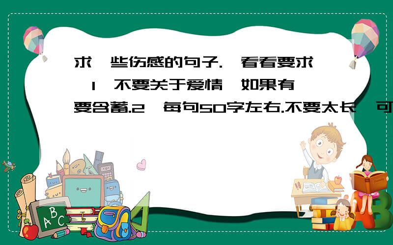 求一些伤感的句子.【看看要求】1°不要关于爱情,如果有,要含蓄.2°每句50字左右.不要太长,可以用于作文句子一定要写的好,可以是歌曲中的,可以是小说中的,也可以是你自己写的,最重要的是