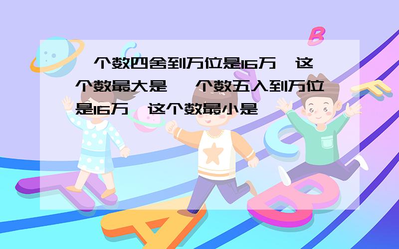 一个数四舍到万位是16万,这个数最大是 一个数五入到万位是16万,这个数最小是