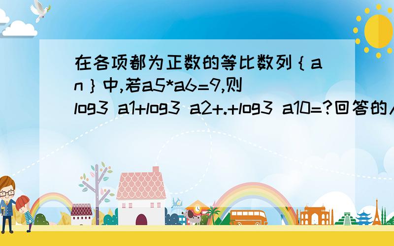 在各项都为正数的等比数列｛an｝中,若a5*a6=9,则log3 a1+log3 a2+.+log3 a10=?回答的人都是国家的栋梁之材啊!