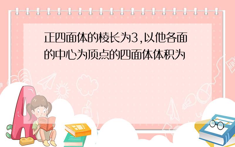 正四面体的棱长为3,以他各面的中心为顶点的四面体体积为