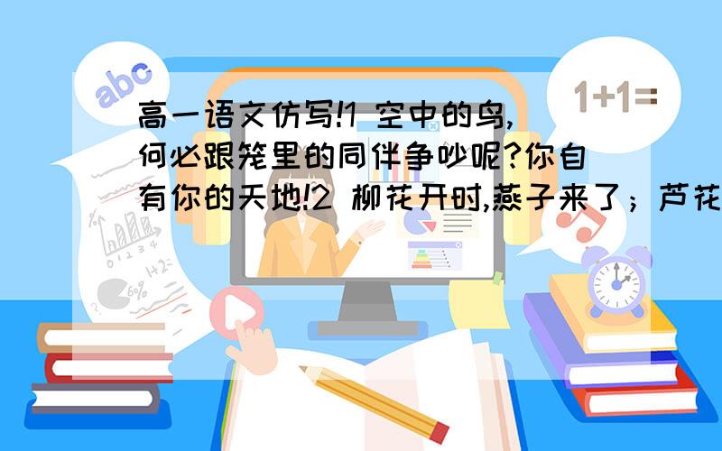 高一语文仿写!1 空中的鸟,何必跟笼里的同伴争吵呢?你自有你的天地!2 柳花开时,燕子来了；芦花飞时,燕子又去了；但她们是一样的洁白呵!请仿写这两句话,字数不一定要一样,但方式必须对,