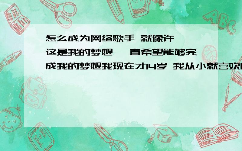 怎么成为网络歌手 就像许嵩 这是我的梦想 一直希望能够完成我的梦想我现在才14岁 我从小就喜欢听歌 唱歌之类的 所以到现在就有个梦想 就是像许嵩那样 成为一个网络歌手 我现在只在家