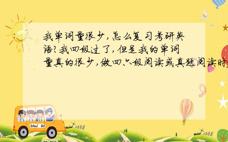 我单词量很少,怎么复习考研英语?我四级过了,但是我的单词量真的很少,做四六级阅读或真题阅读时根本看不懂,就做不下去了.我想复习先从背单词着手,有没有什么计划推荐一下,还有语法也