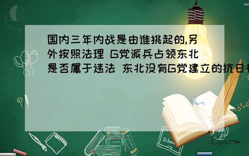 国内三年内战是由谁挑起的,另外按照法理 G党派兵占领东北是否属于违法 东北没有G党建立的抗日根据地,伟大M主席说过谁种树,谁摘桃.G党没在东北种树,为何却去摘东北这颗大桃.G党在内战期