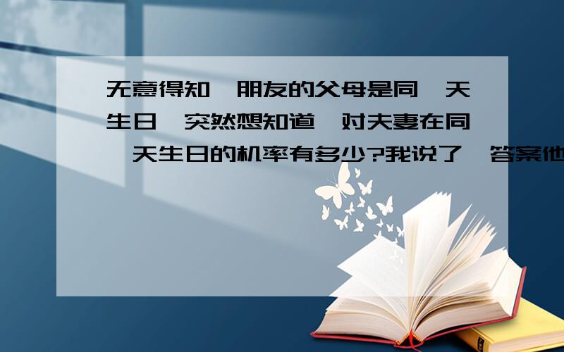 无意得知一朋友的父母是同一天生日,突然想知道一对夫妻在同一天生日的机率有多少?我说了一答案他说不是.他只是说机率很小很小.我和他的赌注为一顿饭哦.麻烦再补充一下如何计算得出