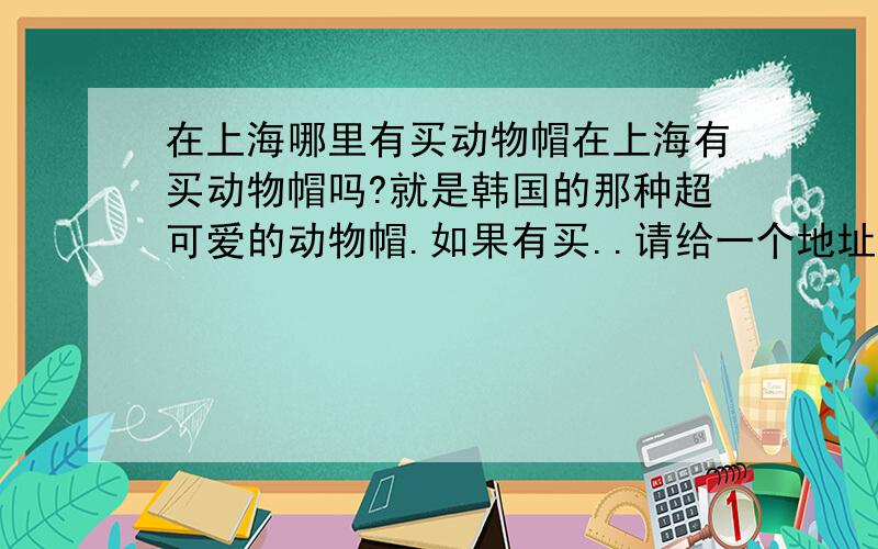 在上海哪里有买动物帽在上海有买动物帽吗?就是韩国的那种超可爱的动物帽.如果有买..请给一个地址..谢谢!