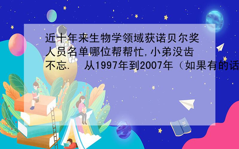 近十年来生物学领域获诺贝尔奖人员名单哪位帮帮忙,小弟没齿不忘.  从1997年到2007年（如果有的话）,包括生理学奖或医学奖,要有人名,国籍,研究领域及简单介绍.非常感谢.