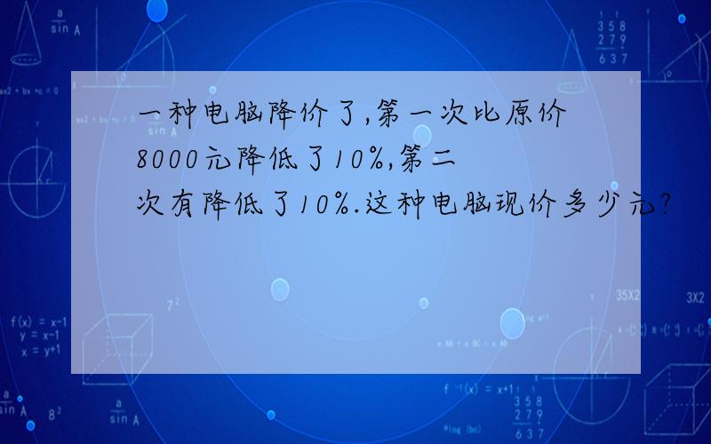 一种电脑降价了,第一次比原价8000元降低了10%,第二次有降低了10%.这种电脑现价多少元?