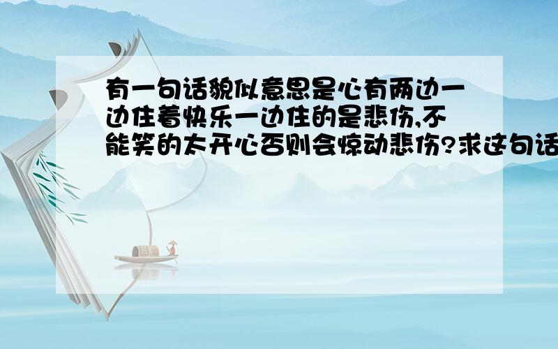 有一句话貌似意思是心有两边一边住着快乐一边住的是悲伤,不能笑的太开心否则会惊动悲伤?求这句话~