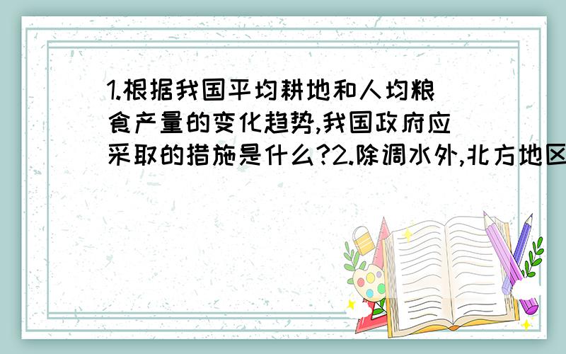 1.根据我国平均耕地和人均粮食产量的变化趋势,我国政府应采取的措施是什么?2.除调水外,北方地区还应采用那些措施解决缺水问题