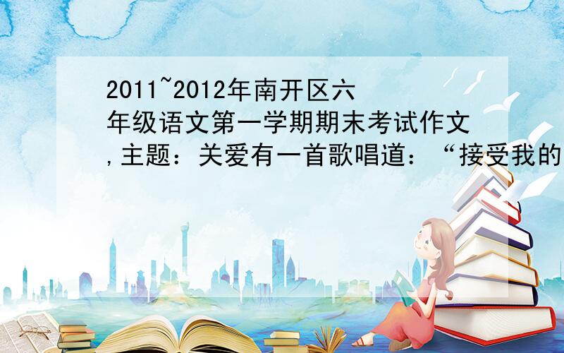 2011~2012年南开区六年级语文第一学期期末考试作文,主题：关爱有一首歌唱道：“接受我的关怀,期待你的笑容,‘人’字的结构就是互相支撑……”生活中,人与人之间需要关爱.有这样一件事,