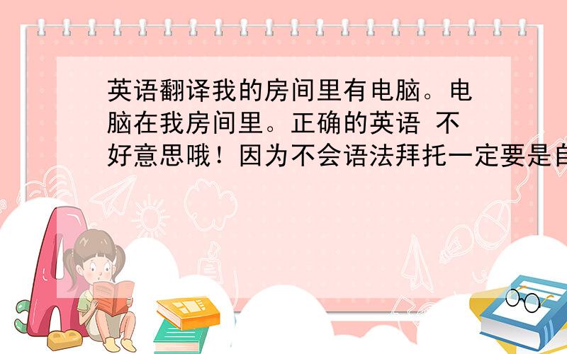 英语翻译我的房间里有电脑。电脑在我房间里。正确的英语 不好意思哦！因为不会语法拜托一定要是自己翻译的。因为我看不懂