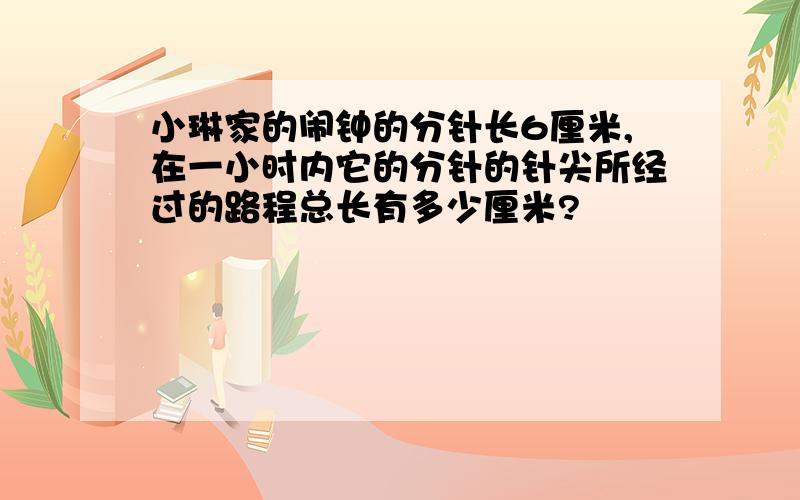 小琳家的闹钟的分针长6厘米,在一小时内它的分针的针尖所经过的路程总长有多少厘米?