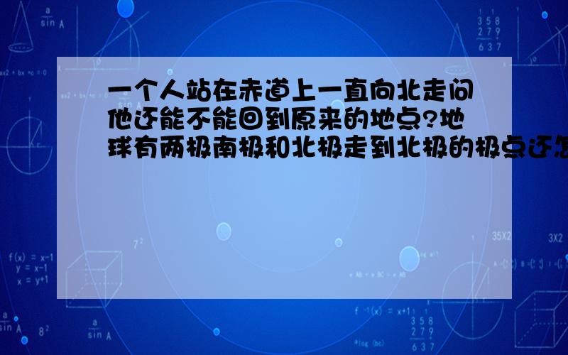 一个人站在赤道上一直向北走问他还能不能回到原来的地点?地球有两极南极和北极走到北极的极点还怎么向北走啊?如果说不能为什么还有“南辕北辙”?