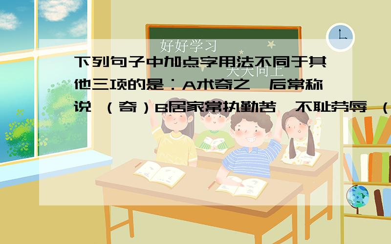 下列句子中加点字用法不同于其他三项的是：A术奇之,后常称说 （奇）B居家常执勤苦,不耻劳辱 （耻）C凄神寒骨,悄怆幽邃 （凄,寒）D燕相国受书而说之 （说）请尽快！10月8日之前！其他的