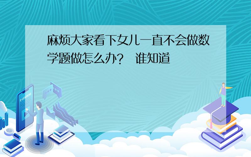 麻烦大家看下女儿一直不会做数学题做怎么办?　谁知道