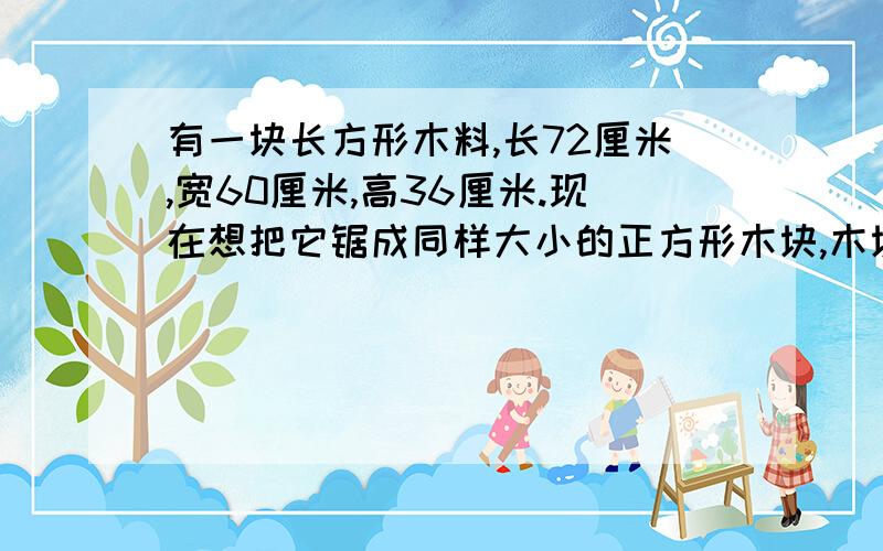 有一块长方形木料,长72厘米,宽60厘米,高36厘米.现在想把它锯成同样大小的正方形木块,木块的体积要为什么要相乘