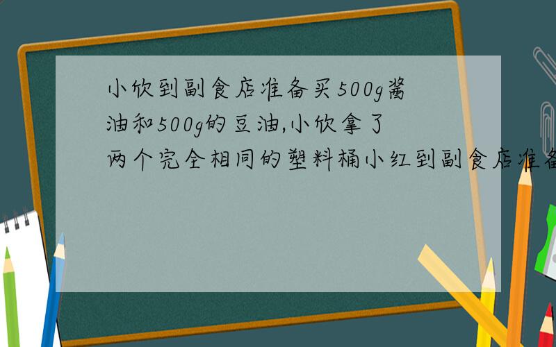 小欣到副食店准备买500g酱油和500g的豆油,小欣拿了两个完全相同的塑料桶小红到副食店准备买500克的酱油和500克的豆油,小红拿了两个完全相同的塑料桶（足够大）,但售货员发现豆油提子不