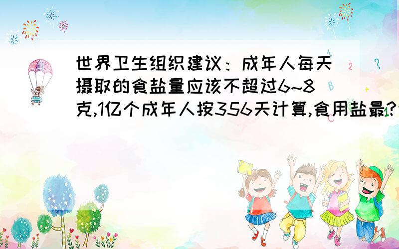 世界卫生组织建议：成年人每天摄取的食盐量应该不超过6~8克,1亿个成年人按356天计算,食用盐最?世界卫生组织建议：成年人每天摄取的食盐量应该不超过6~8克,1亿个成年人按356天计算,食用盐