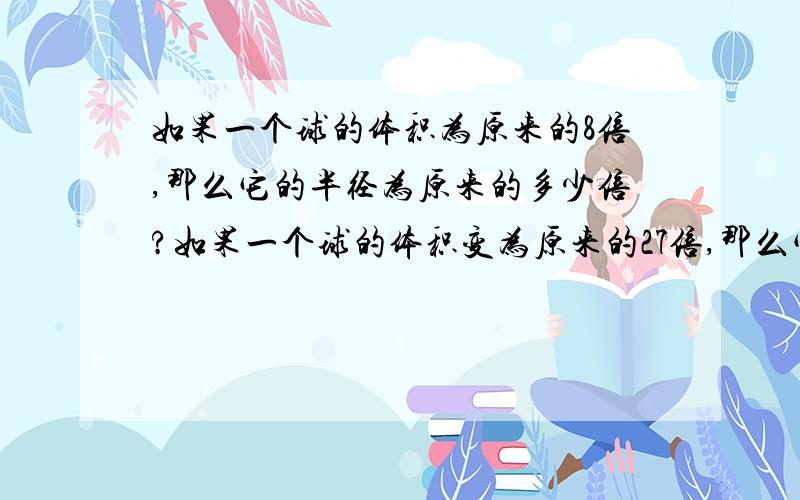 如果一个球的体积为原来的8倍,那么它的半径为原来的多少倍?如果一个球的体积变为原来的27倍,那么它的半径变为原来的多少倍?如果求的体积为原来的1000倍呢?变为原来的几倍呢?（球的体积