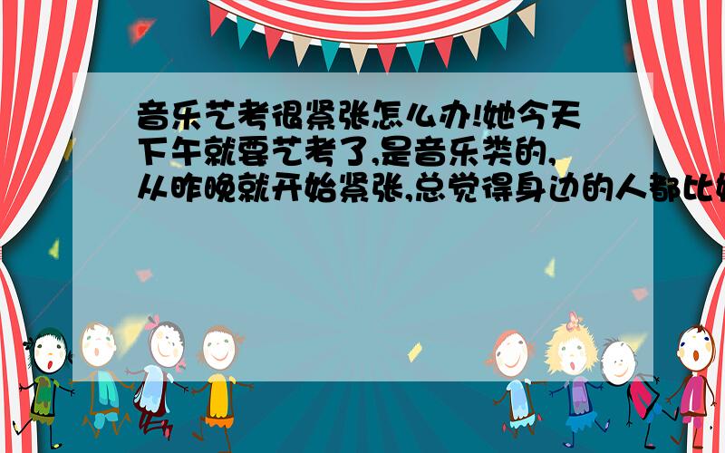 音乐艺考很紧张怎么办!她今天下午就要艺考了,是音乐类的,从昨晚就开始紧张,总觉得身边的人都比她强,怎么办!该怎么安慰她鼓励她.