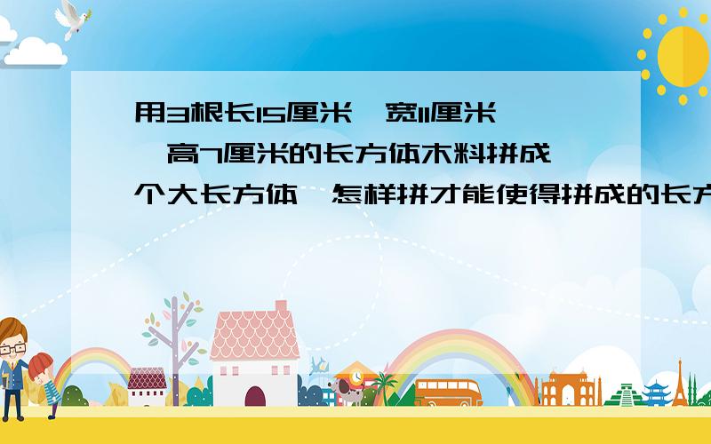 用3根长15厘米,宽11厘米,高7厘米的长方体木料拼成一个大长方体,怎样拼才能使得拼成的长方体表面积最大?