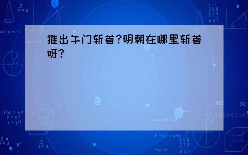 推出午门斩首?明朝在哪里斩首呀?