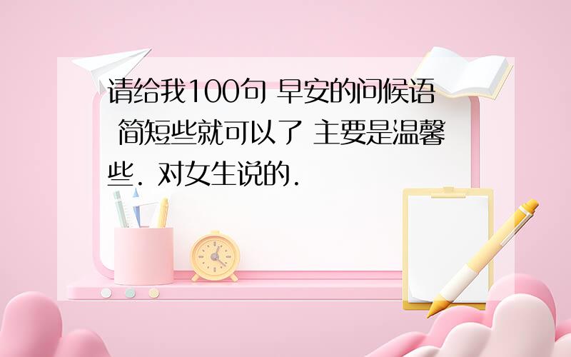 请给我100句 早安的问候语 简短些就可以了 主要是温馨些. 对女生说的.