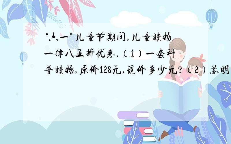 “六一”儿童节期间,儿童读物一律八五折优惠.（1）一套科普读物,原价128元,现价多少元?（2）苏明买了一本故事书,付了27.2元.这本故事书原价多少元?（3）一套《童话故事集》,原来的价格是