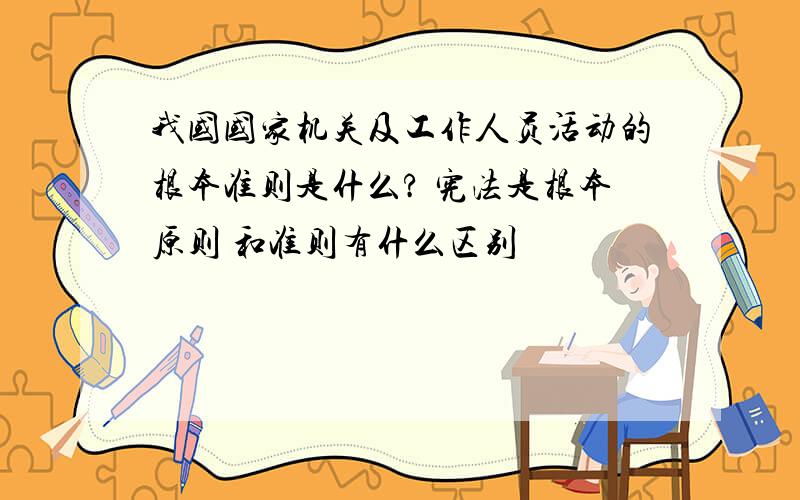 我国国家机关及工作人员活动的根本准则是什么? 宪法是根本原则 和准则有什么区别