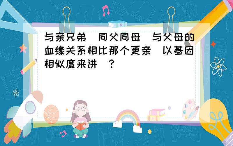 与亲兄弟(同父同母)与父母的血缘关系相比那个更亲(以基因相似度来讲)?