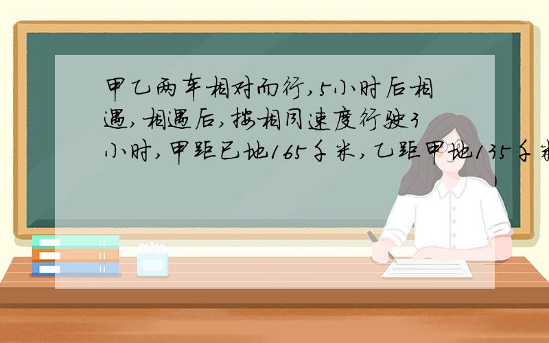 甲乙两车相对而行,5小时后相遇,相遇后,按相同速度行驶3小时,甲距已地165千米,乙距甲地135千米,甲乙两地相距多少千米