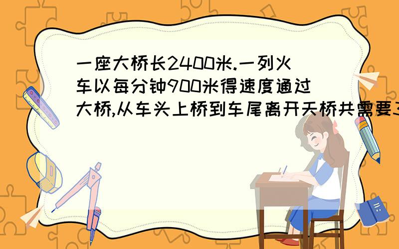 一座大桥长2400米.一列火车以每分钟900米得速度通过大桥,从车头上桥到车尾离开天桥共需要3分钟.这列火车长多少米?