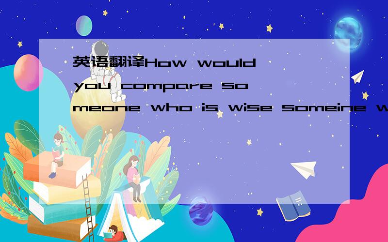 英语翻译How would you compare someone who is wise someine who merely has knowlege?Do you have two contras