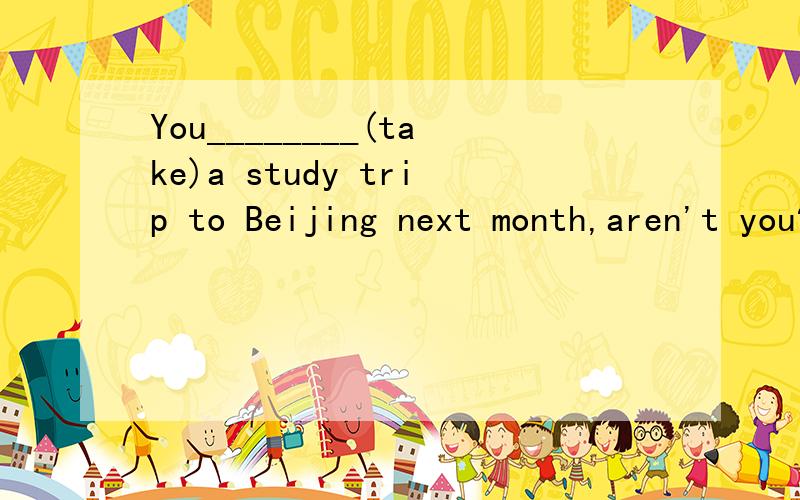 You________(take)a study trip to Beijing next month,aren't you?