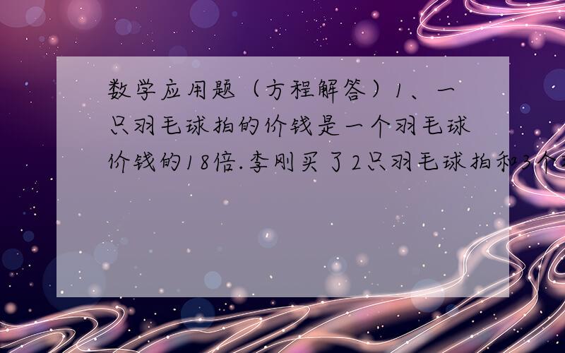 数学应用题（方程解答）1、一只羽毛球拍的价钱是一个羽毛球价钱的18倍.李刚买了2只羽毛球拍和3个羽毛球,一共花了78元.一个羽毛球的价钱是多少元?2、水果店运进一批苹果和橘子,其中苹果