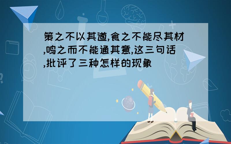 策之不以其道,食之不能尽其材,鸣之而不能通其意,这三句话,批评了三种怎样的现象