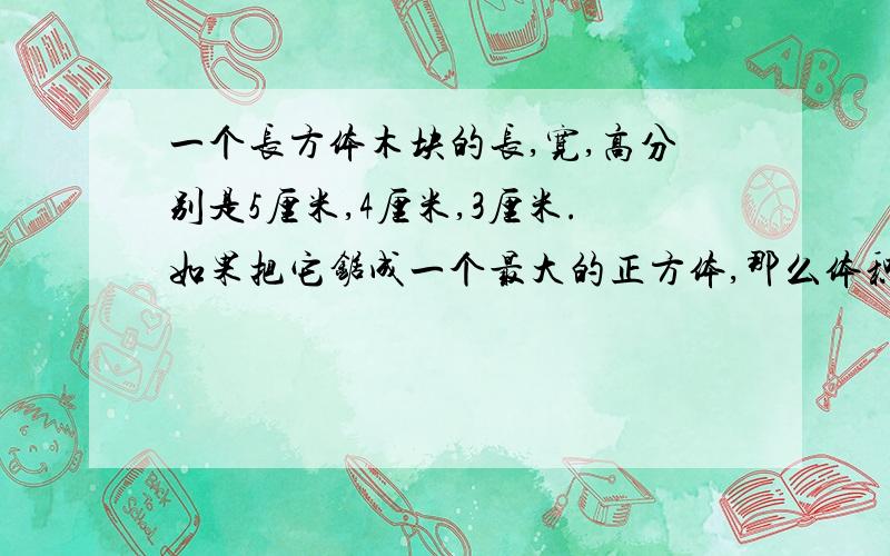 一个长方体木块的长,宽,高分别是5厘米,4厘米,3厘米.如果把它锯成一个最大的正方体,那么体积要比原来减少百分之几?快,今晚就要,对的一定追加分要列算式