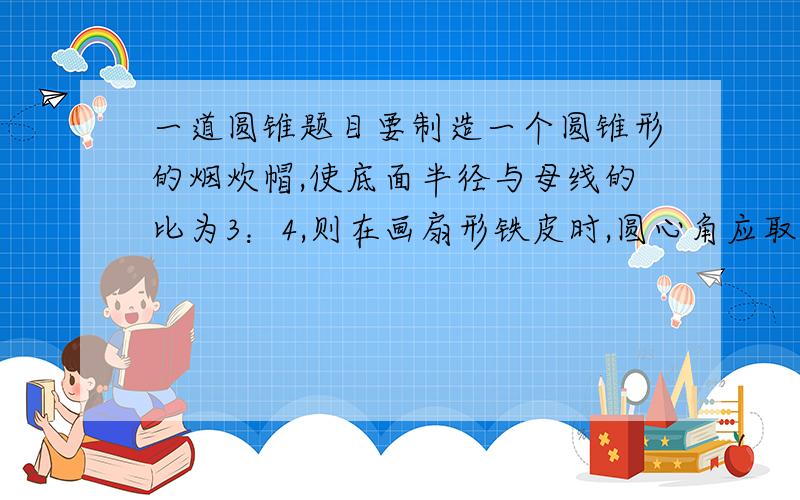 一道圆锥题目要制造一个圆锥形的烟炊帽,使底面半径与母线的比为3：4,则在画扇形铁皮时,圆心角应取多少度?