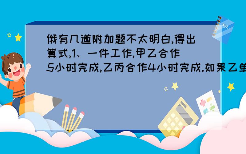 俄有几道附加题不太明白,得出算式,1、一件工作,甲乙合作5小时完成,乙丙合作4小时完成.如果乙单独做6小时,甲丙再合作两小时完成、乙单独做几个小时?2、甲乙两车同时从AB两站相对开出,经