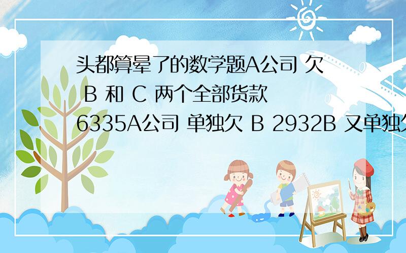 头都算晕了的数学题A公司 欠 B 和 C 两个全部货款 6335A公司 单独欠 B 2932B 又单独欠 A公司 800 租金B 和 C 两人共欠 A公司 5010问：收回A公司全部货款后 B和C各该分得多少?谁算得出来这个题6335-